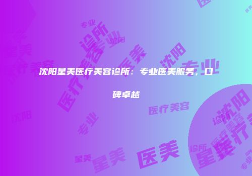 沈阳星美医疗美容诊所：专业医美服务，口碑卓越