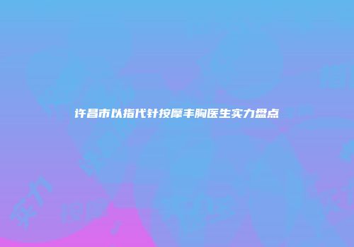 许昌市以指代针按摩丰胸医生实力盘点