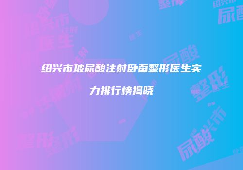 绍兴市玻尿酸注射卧蚕整形医生实力排行榜揭晓