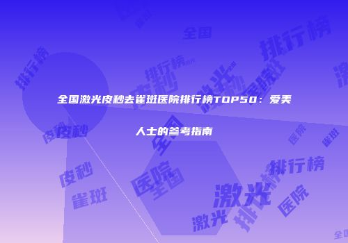 全国激光皮秒去雀斑医院排行榜TOP50：爱美人士的参考指南