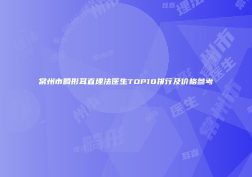 常州市畸形耳直埋法医生TOP10排行及价格参考