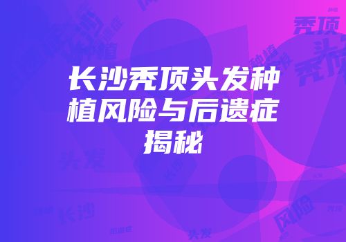 长沙秃顶头发种植风险与后遗症揭秘