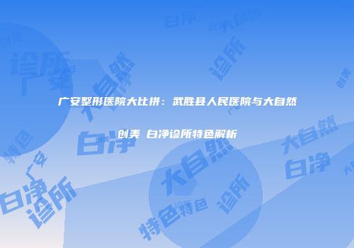 广安整形医院大比拼：武胜县人民医院与大自然创美皛白净诊所特色解析