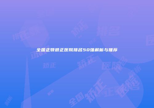 全国正颚矫正医院排名50强解析与推荐