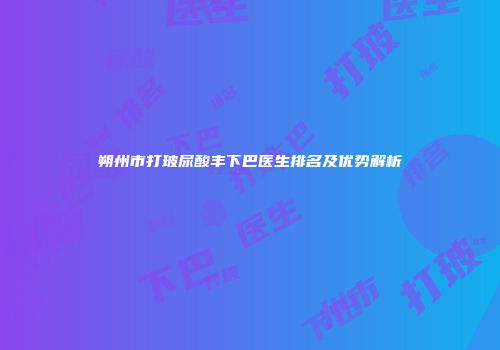 朔州市打玻尿酸丰下巴医生排名及优势解析