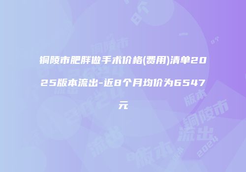 铜陵市肥胖做手术价格(费用)清单2025版本流出-近8个月均价为6547元