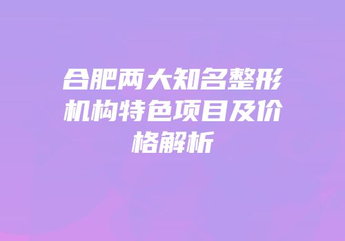 合肥两大知名整形机构特色项目及价格解析