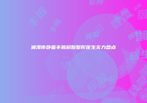 湘潭市卧蚕丰玻尿酸整形医生实力盘点