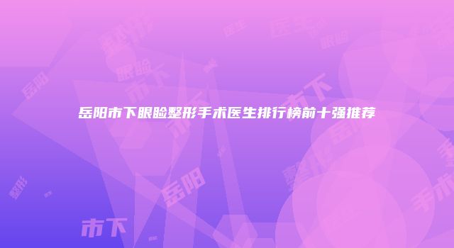 岳阳市下眼睑整形手术医生排行榜前十强推荐
