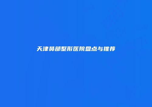 天津鼻部整形医院盘点与推荐