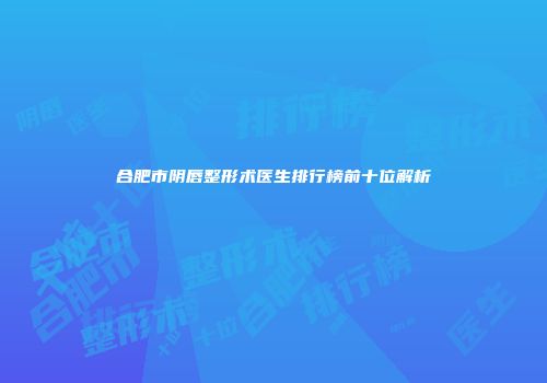 合肥市阴唇整形术医生排行榜前十位解析