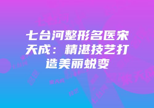 七台河整形名医宋天成：精湛技艺打造美丽蜕变