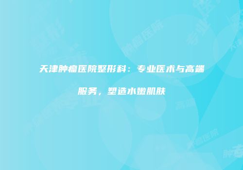 天津肿瘤医院整形科：专业医术与高端服务，塑造水嫩肌肤
