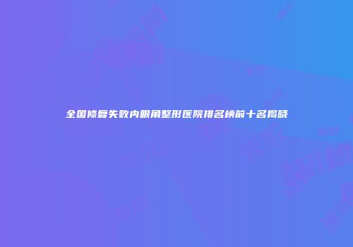 全国修复失败内眼角整形医院排名榜前十名揭晓