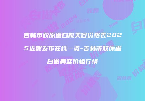 吉林市胶原蛋白做美容价格表2025近期发布在线一览-吉林市胶原蛋白做美容价格行情