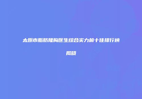 太原市脂肪隆胸医生综合实力前十佳排行榜揭晓