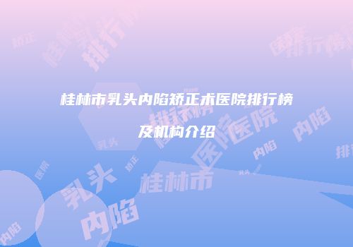 桂林市乳头内陷矫正术医院排行榜及机构介绍