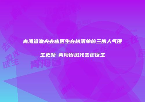 青海省激光去痣医生在榜清单前三的人气医生更新-青海省激光去痣医生