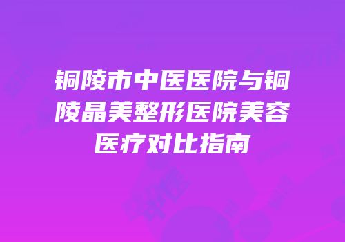 铜陵市中医医院与铜陵晶美整形医院美容医疗对比指南