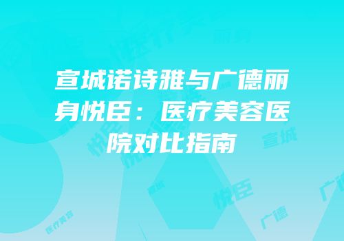 宣城诺诗雅与广德丽身悦臣：医疗美容医院对比指南