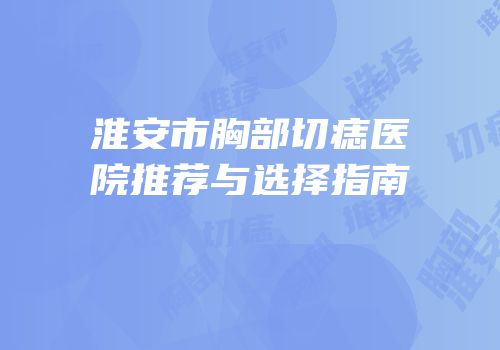 淮安市胸部切痣医院推荐与选择指南