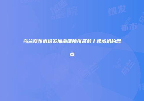 乌兰察布市植发加密医院排名前十权威机构盘点