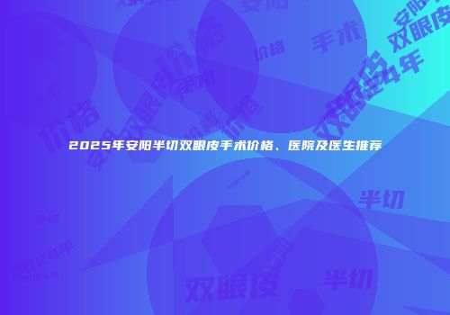 2025年安阳半切双眼皮手术价格、医院及医生推荐