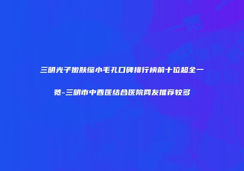 三明光子嫩肤缩小毛孔口碑排行榜前十位超全一览-三明市中西医结合医院网友推荐较多