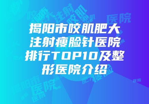 揭阳市咬肌肥大注射瘦脸针医院排行TOP10及整形医院介绍
