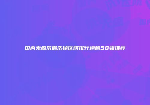 国内无痛洗眉洗掉医院排行榜前50强推荐