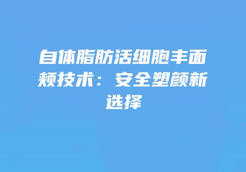 自体脂肪活细胞丰面颊技术：安全塑颜新选择