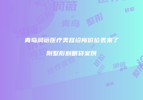 青岛润薇医疗美容诊所价位表来了附整形割眼袋案例