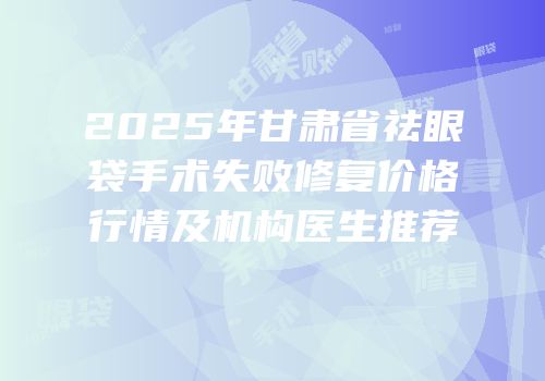 2025年甘肃省祛眼袋手术失败修复价格行情及机构医生推荐