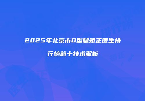 2025年北京市O型腿矫正医生排行榜前十技术解析