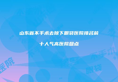 山东省不手术去除下眼袋医院排名前十人气高医院盘点