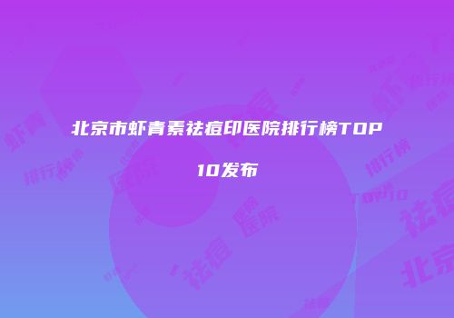 北京市虾青素祛痘印医院排行榜TOP10发布