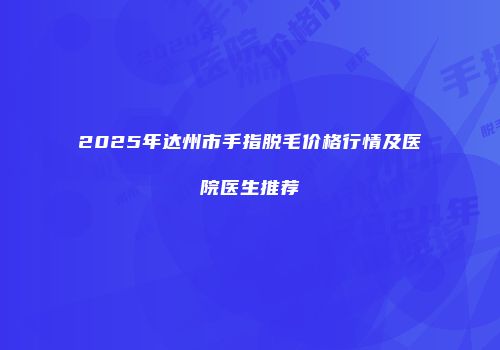 2025年达州市手指脱毛价格行情及医院医生推荐