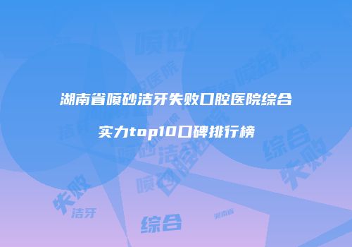 湖南省喷砂洁牙失败口腔医院综合实力top10口碑排行榜