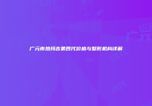广元市热玛吉第四代价格与整形机构详解