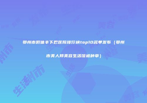 鄂州市假体丰下巴医院排行榜top10名单发布（鄂州市美人邦美容生活馆被种草）