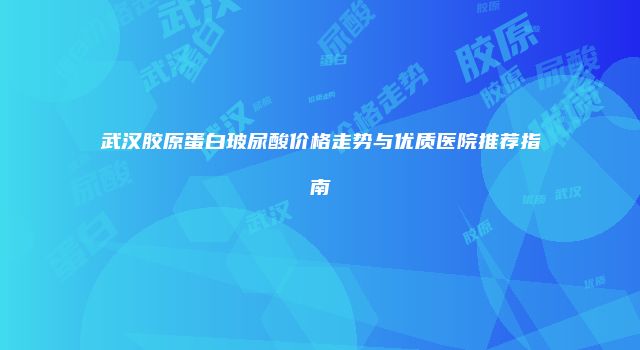 武汉胶原蛋白玻尿酸价格走势与优质医院推荐指南