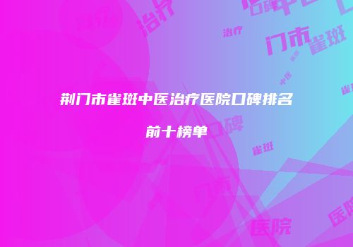 荆门市雀斑中医治疗医院口碑排名前十榜单