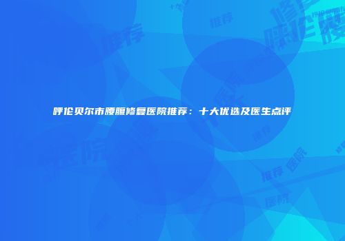 呼伦贝尔市腰腹修复医院推荐：十大优选及医生点评