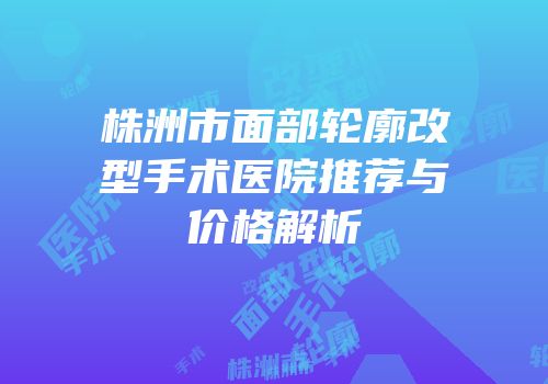 株洲市面部轮廓改型手术医院推荐与价格解析