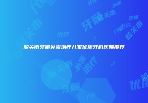 韶关市牙髓外露治疗八家优质牙科医院推荐