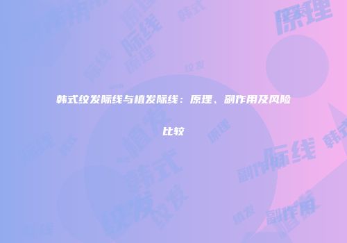 韩式纹发际线与植发际线：原理、副作用及风险比较
