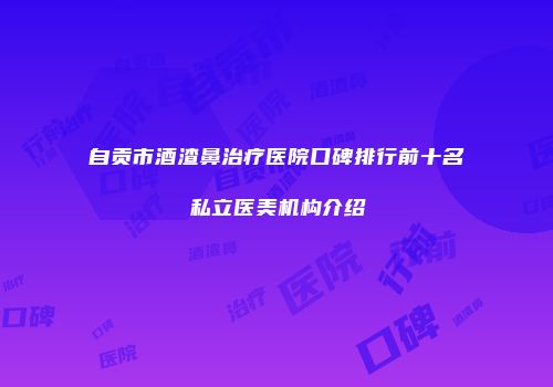 自贡市酒渣鼻治疗医院口碑排行前十名私立医美机构介绍