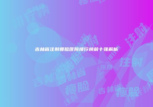 吉林省注射瘦脸医院排行榜前十强解析