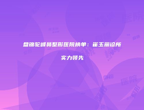 盘锦驼峰鼻整形医院榜单：崔玉丽诊所实力领先