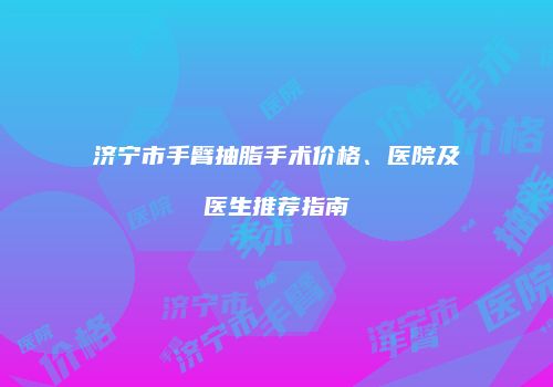 济宁市手臂抽脂手术价格、医院及医生推荐指南